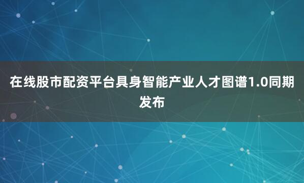 在线股市配资平台具身智能产业人才图谱1.0同期发布
