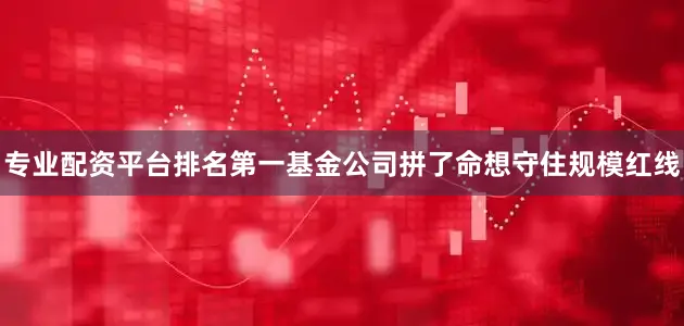 专业配资平台排名第一基金公司拼了命想守住规模红线