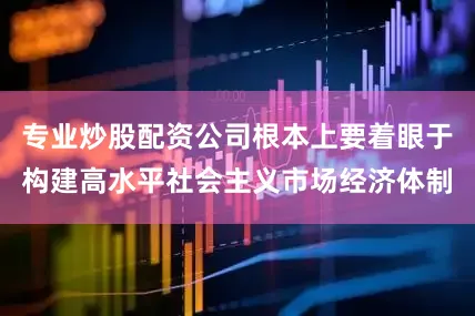 专业炒股配资公司根本上要着眼于构建高水平社会主义市场经济体制