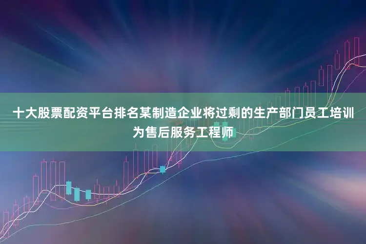 十大股票配资平台排名某制造企业将过剩的生产部门员工培训为售后服务工程师