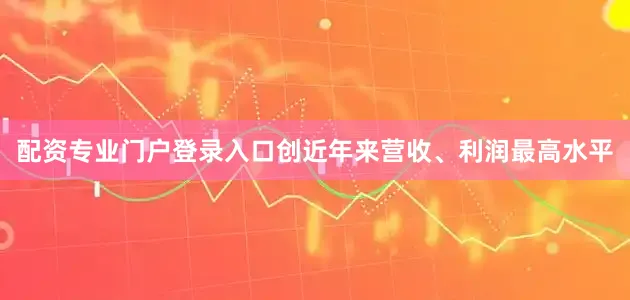 配资专业门户登录入口创近年来营收、利润最高水平