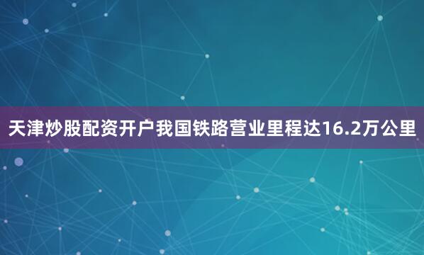 天津炒股配资开户我国铁路营业里程达16.2万公里