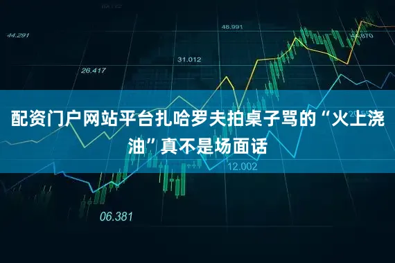 配资门户网站平台扎哈罗夫拍桌子骂的“火上浇油”真不是场面话